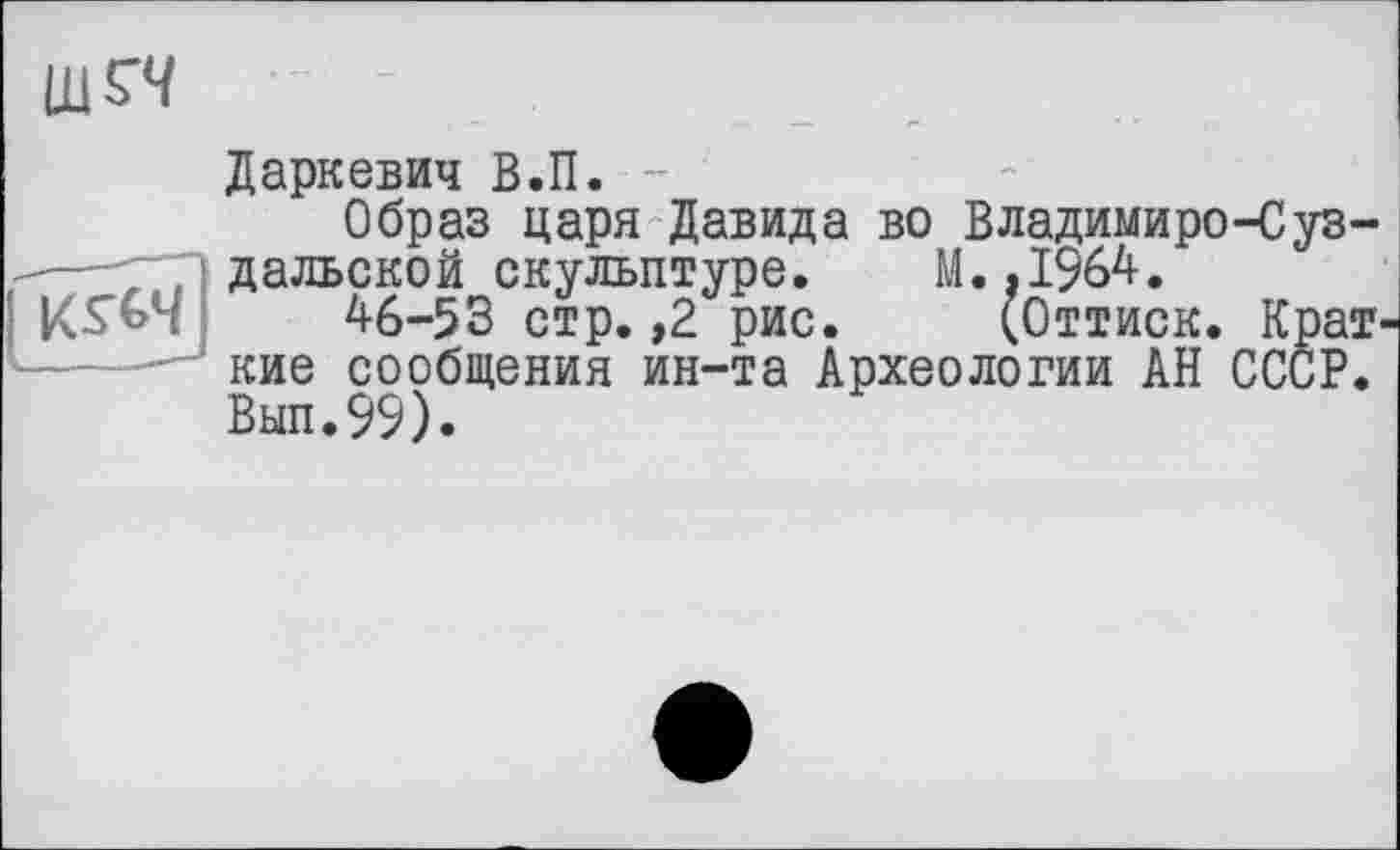 ﻿-
Даркевич В.П. -
Образ царя Давида во Владимиро-Суз-- ' ". дальской скульптуре. М. .1964.
;	46-53 стр. ,2 рис. (Оттиск. Крат-
кие сообщения ин-та Археологии АН СССР. Вып.99).